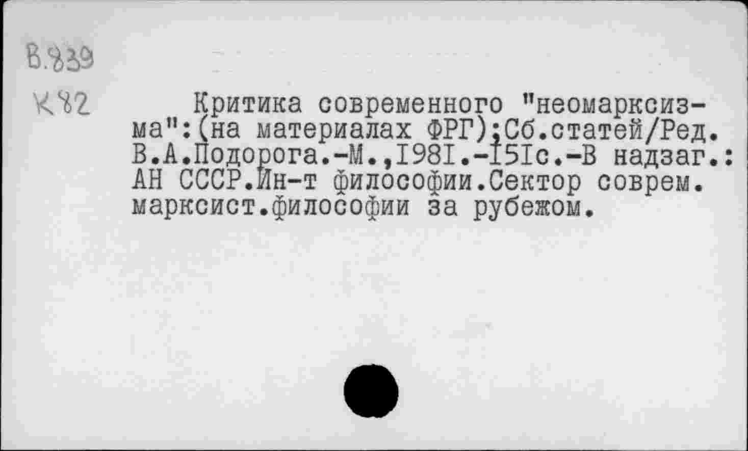 ﻿Критика современного ’’неомарксизма": (на материалах ФРГ):Сб.статей/Ред. В.А.Подорога.-М.,1981.-151с.-В надзаг.: АН СССР.Ин-т философии.Сектор соврем, марксист.философии за рубежом.